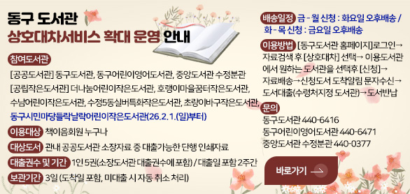 동구도서관 상호대차서비스 확대 운영 안내

참여도서관 :
[공공도서관] 동구도서관, 동구어린이영어도서관, 중앙도서관 수정분관
[공립작은도서관] 더나눔어린이작은도서관, 호랭이마을꿈터작은도서관,  
수남어린이작은도서관, 수정5동실버특화작은도서관, 초량이바구작은도서관, 
동구시민마당들락날락어린이작은도서관(26.2.1.(일)부터)
이용대상 : 책이음회원 누구나
대상도서 : 관내 공공도서관 소장자료 중 대출가능한 단행 인쇄자료
대출권수 및 기간 : 1인 5권(소장도서관 대출권수에 포함) / 대출일 포함 2주간
보관기간 : 3일 (도착일 포함, 미대출 시 자동 취소 처리)
배송일정 : 금 - 월 신청 : 화요일 오후배송 / 화 - 목 신청 : 금요일 오후배송
이용방법 : [동구도서관 홈페이지]로그인→자료검색 후 [상호대차] 선택→
이용도서관에서 원하는 도서관을 선택후 [신청]→자료배송→신청도서
도착알림 문자수신→도서대출(수령처지정 도서관)→도서반납
문의 :
동구도서관 440-6416
동구어린이영어도서관 440-6471
중앙도서관 수정분관 440-0377

바로가기 >