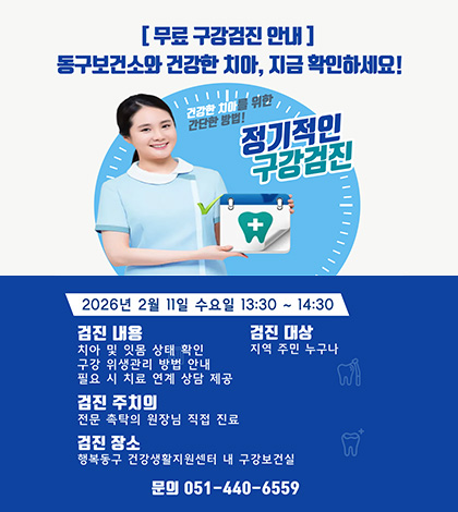 [무료 구강검진 안내]
동구보건소와 건강한 치아, 지금 확인하세요!
건감한 치아를 위한 간단한 방법!
정기적인 구강검진
2026년 2월 11일 수요일 13:30 ~ 14:30

검진 내용 :
치아 및 잇몸 상태 확인
구강 위생관리 방법 안내
필요 시 치료 연계 상담 제공
검진 주치의 : 전문 촉탁의 원장님 직접 진료
검진 잠소 : 행복동구 건강생활지원센터 내 구강보건실
검진 대상 : 지역 주민 누구나
문의 : 051-440-6559