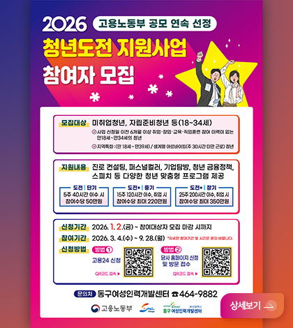 2026 고용노동부 공모 연속 선정
청년도전 지원사업 참여자 모집
모집대상 : 미취업청년, 자립준비청년 등 (18~34세)
- 사업 신청일 이전 6개월 이상 취업·창업·교육·직업훈련 참여 이력이 없는 만18세 ~ 만34세의 청년
- 지역특화 : (만18세 ~ 만39세) / 생계형 아르바이트 (주 30시간 미만 근로)청년
지원내용 : 진로 컨설팅, 퍼스널컬러, 기업탐방, 청년 금융정책, 스피치 등 다양한 청년 맞춤형 프로그램 제공
도전 | 단기 : 5주 40시간 이수 시 참여수당 50만원
도전 + | 중기 : 15주 120시간 이수, 취업 시 참여수당 최대 220만원
도전 + 장기 : 25주 200시간 이수, 취업 시 참여수당 최대 350만원
신청기간 : 2026.1.2.(금) ~ 참여대상자 모집 마감 시까지
참여기간 : 2026.3.4.(수) ~ 9.28. (월) *자세한 참여기간 및 시간은 문의 바랍니다.
신청방법 :
방법 1) 고용24 신청
QR코드 접속 ▶ QR코드링크 (https://www.work24.go.kr/wk/g/b/1100/busiIntro.do)
방법2_ 당사 홈페이지 신청 및 방문 접수
QR코드 접속 ▶ QR코드링크 (http://www.ewoman.or.kr/p/?j=86&edu_code=Vmtaa2QxSnJOVkpRVkRBOStN)
문의처 : 동구여성인력개발센터 464-9882
고용노동부, 여성인력개발센터
상세보기 >