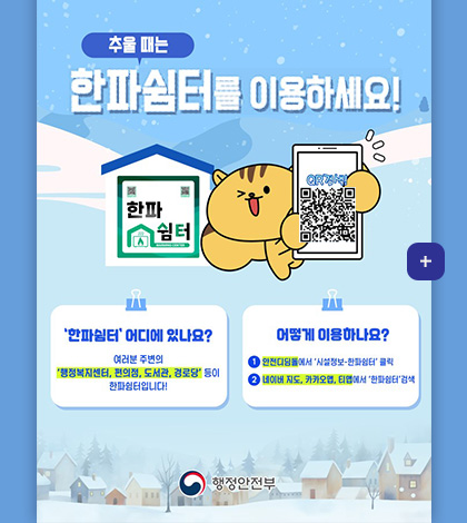 추울때는 한파쉼터를 이용하세요!
한파쉼터 QR컴색
QR검색(https://www.safekorea.go.kr/idsiSFK/neo/main_m/res/cdwRstrListm.html)
한파쉼터 어디에 있나요?
여러분 주변의 행정복지센터,편의점,도서관,경로당 등이 한파쉼터입니다!
어떻게 이용하나요?
1) 안전디딤돌에서 시설정보 - 한파쉼터 클릭
2) 네이버 지도, 카카오맵, 티맵에서 한파쉼터 검색
행정안전부
더보기+
