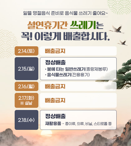 알뜰 명절음식 준비로 음식물 쓰레기 줄여요~
설연휴기간 쓰레기는 꼭! 이렇게 배출합시다.
2.14.(토) : 배출금지
2.15.(일) :
정상배출
- 불에 타는 일반쓰레기(종량제봉루)
- 음식물쓰레기(전용용기)
2.16.(월) : 배출금지
2.17.(화) ※ 설날 : 배출금지
2.18.(수) : 정상배출
재활용품 - 종이류, 의류, 비닐, 스티로폼 등