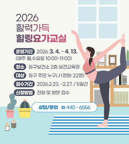 2026 활력가득 힐링요가교실
운영기간: 2026.3.4. ~4.13.
(매주 월,수요일 10:00~11:00)
장소: 동구보건소 2층 보건교육장
대상: 동구 주민 누구나 (정원: 22명)
접수기간: 2026.2.23. ~2.27. / 5일간
신청방법: 전화 및 방문 접수
상담/문의 ☎ 440 - 6556