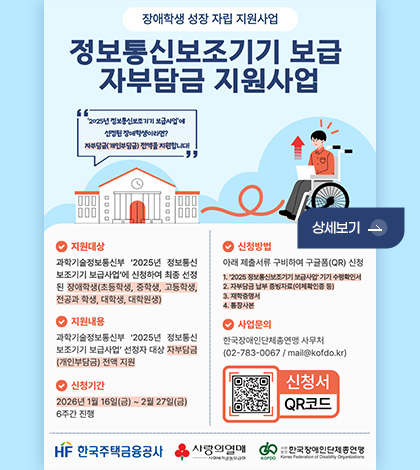 장애학생 성장 자립 지원사업

정보통신보조기기 보급 자부담금 지원사업

2025년 정보통신보조기기 보급사업에 선정된 장애학생이라면? 자부담금(개인부담금) 전액을 지원합니다!

상세보기 >

지원대상
과학기술정보통신부 2025년 정보통신 보조기기 보급사업에 신청하여 최종 선정 된 장애학생(초등학생,중학생,고등학생,전공과 학생,대학생,대학원생)

지원내용
과학기술정보통신부 2025년 정보통신 보조기기 보급사업 선정자 대상 자부담금 (개인부담금) 전액 지운

신청기간
2026년 1월 16일(금) ~ 2월 27일 (금)
6주간 진행

신청방법
아래 제출서류 구비하여 구글폼(QR) 신청
1. 과학기술정보통신부 2025년 정보통신 보조기기 보급사업 기기 수령확인서
2. 자부담금 납부증빙자료(이체확인증 등)
3. 재학증명서
4. 통장사본

사업문의
한국장애인단체총연맹 사무처
(02-783-0067 / mail@kofdo.kr)

신청서
QR코드(https://m.site.naver.com/1YSDw)

HF한국주택금융공사
사랑의열매
한국장애인단체총연맹