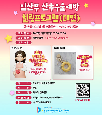 임산부 산후우울예방 힐링프로그램(대면)
접수기간: 2026년 2월 19일(목)가지 (선착순 15명 모집!)
교육 일시 : 2026년 2월 27일(금) 13:30~15:30
교육 대상 : 임산부 15명 ※ 동구 거주 임산부 우선모집됩니다.
교육 내용

13:30~14:30
임산부 구강교육 및 산후우울예방교육(60분)
(강사: 동구보건소 및 동구정신건강복지센터 담당자)

14:30~15:30
유모차달랑이 만들기(60분)
(김지연 강사)

장소 : 동구보건소 2층 보건교육장
비용 : 무료
혜택 : 육아 및 산모용풍
신청 방법 : https://naver.me/FARI8uJX
문의 : ☎ 051-714-4685

QR코드 신청링크 접속QR (링크 : https://form.naver.com/response/UPPVc9EG1Mmtfh6HRo8GVQ)

건강한 마음, 등구의 행복
Dong-gu Primary Mental Health Welfare Center
동구정신건강복지센터