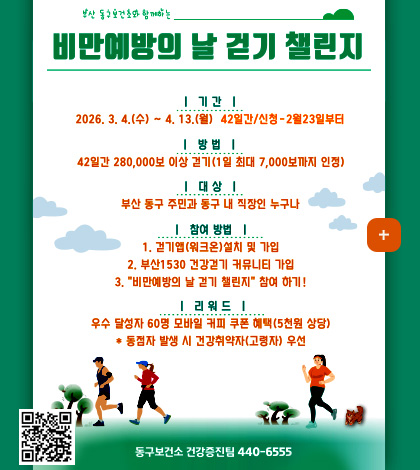 비만예방의 날 걷기 챌린지

|기간|
2026.3.4.(수) ~ 4.13.(월) 42일간/신청 ~ 2월 23일부터

|방법|
42일간 280,000보 이상 걷기 (1일 최대 7,000보 까지 인정)

|대상|
부산 동구 주민과 동구 내 직장인 누구나

|참여방법|
1. 걷기앱(워크온) 설치 및 가입
2. 부산 1530 건강걷기 커뮤니티 가입
3. 비만예방의 날 걷기 챌린지 참여 하기!

|리워드|
우수 달성자 60명 모바일 커피 쿠폰 혜택(5천원 상당)
*동점자 발생 시 건강 취약자(고령자)우선

동구보건소 건강증진팀 440-6555

QR코드링크(https://walkon.swallaby.com/7ixnv8X)

더보기+