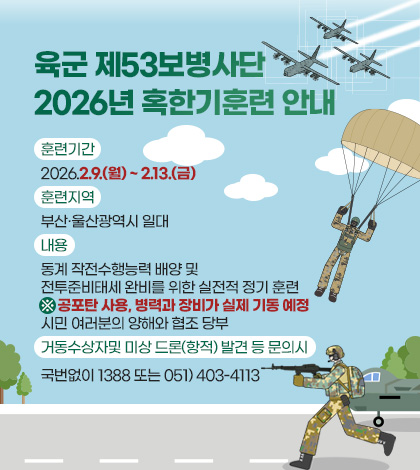 육군 제53보병사단
2026년 혹한기훈련 안내

훈련기간
2026.2.9.(월) ~ 2.13.(금)

훈련지역
부산·울산광역시 일대

내용
동계 작전수행능력 배양 및 전투준비태세 완비를 위한 실전적 정기 훈련
※ 공포탄 사용, 병력과 장비가 실제 기동 예정 시민 여러분의 양해와 협조 당부

거동수상자및 미상 드론(항적) 발견 등 문의시 
국번없이 1388 또는 051) 403-4113

상세보기 >