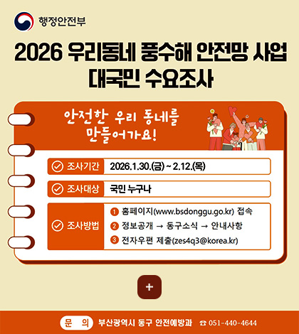 행정안전부

2026 우리동네 풍수해 안전망 사업 대국민 수요조사

안전한 우리 동네를 만들어가요!

조사기간 : 2026.1.30.(금) ~ 2.12.(목)
조사대상 : 국민 누구나
조사방법 :
1) 홈페이지(www.bsdonggu.go.kr)
2) 정보공개 → 동구소식 → 안내사항
3) 전자우편 제출 (zes4q3@korea.kr)

더보기+

문의 : 부산광역시 동구 안전예방과 051-440-4644