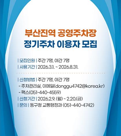 부산진역 공영주차장
정기주차 이용자 모집

| 모집인원 | 주간 7명, 야간 7명
| 사용기간 | 2026.3.1. ~ 2026.8.31.
| 신청방법 | 주간 7명, 야간 7명
 - 주차관리실, 이메일(donggu4742@korea.kr)
 - 팩스(051-440-4559)
| 신청기간 | 2026.2.9. (월) ~ 2.20.(금)
| 문의 | 동구청 교통행정과 (051-440-4742)