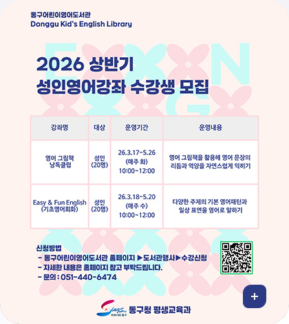 동구어린이영어도서관
Donggu Kid's English Library

2026 상반기 성인영어강좌 수강생 모집

강좌명 / 대상 / 운영기간 / 운영내용
영어 그림책 낭독클럽 / 성인(20명) / 26.3.17-5.26(매주 화) 10:00~12:00 / 영어 그림책을 활용해 영어 문장의 리듬과 억양을 자연스럽게 익히기
Easy & Fun English(기초영어회화) / 성인(20명) / 26.3.18-5.20(매주 수) 10:00~12:00 / 다양한 주제의 기본 영어패턴과 일상 표연을 영어로 말하기

신청방법
- 동구어린이영어도서관 홈페이지 ▶도서관행사▶수강신청
- 자세한 내용은 홈페이지 참고 부탁드립니다.
-문의 : 051-440-6474
QR코드 (링크 : https://www.bsdonggu.go.kr/index.donggu?menuCd=DOM_000002205002000000)

동구청 평생교육과
더보기