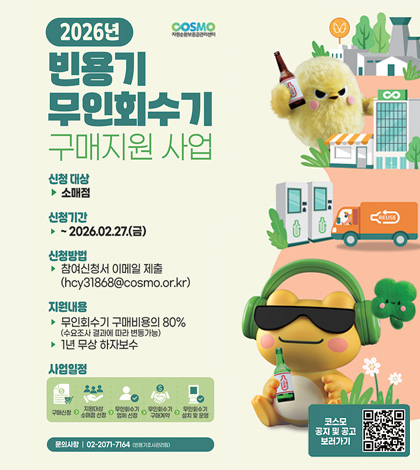 COSMO
자원순환보증금관리센터
2026년 빈용기 무인회수기 구매지원 사업

신청 대상
▶ 소매점
신청기간
▶ ~2026.02.27.(금)
신청방법
▶ 참여신청서 이메일 제출
(hcy31868@cosmo.or.kr)
지원내용
▶ 무인회수기 구매비용의 80%
(수요조사 결과에 따라 변동가능)
▶ 1년 무상 하자보수
사업일정
구매신청 - 지원대상 소매점 선정 - 무인회수기 업체 선정 - 무인회수기 구매계약  -  무인회수기 설치 및 운영
문의사항 | 02-2071-7164 (빈용기조사관리팀)

코스모 공지 및 공고 보러가기 QR코드(링크 : https://www.cosmo.or.kr/board.es?mid=a10401000000&bid=0001)