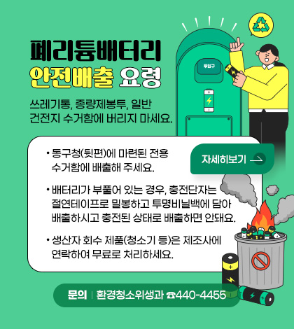 폐리튬배터리 안전배출 요령
쓰레기통, 종량제봉투, 일반건전지 수거함에 버리지 마세요.
동구청(뒷편)에 마련된 전용 수거함에 배출해 주세요.
배터리가 부풀어 있는 경우, 충전단자는 절연테이프로 밀봉하고 투명비닐백에 담아 배출하시고 충전된 상태로 배출하면 안돼요.
생산자 회수 제품(청소기 등)은 제조사에 연락하여 무료로 처리하세요.
문의: 환경청소위생과 ☎440-4455
자세히보기