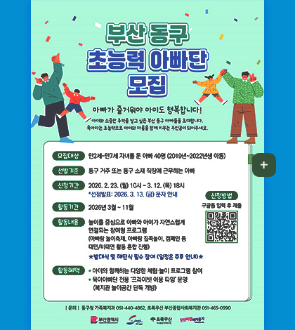 부산 동구 초능력 아빠단 모집
아빠가 즐거워야 아이도 행복합니다!
아이와 소중한 추억을 쌓고 싶은 부산 동구 아빠들을 초대합니다.
육아라는 초능력으로 아이와 마을을 함께 키우는 주인공이 되어주세요.
모집대상
만2세 ~ 만7세 자녀를 둔 아빠 40명(2019년~2022년생 아동)
선발기준
동구 거주 또는 동구 소재 직장에 근무하는 아빠
신청기간
2026.2.23. ~(월) 10시 ~ 3.12.(목) 18시
*선정발표 : 2026.3.13.(금) 문자 안내
활동기간
2026년 3월 ~ 11월
활동내용
놀이를 중심으로 아빠와 아이가 자연스럽게 연결되는 참여형 프로그램
(아빠랑 놀이축제, 아빠랑 집콕놀이, 캠페인 등 대면/비대면 활동 혼합 진행)
★발대식 및 해단식 필수 참여(일정은 추후 안내)★
활동혜택
·아이와 함께하는 다양한 체험·놀이 프로그램 참여
·육아아빠단 전용 프라이빗 이용 타임 운영 (복지관 놀이공간 단독 개방)
|문의| 동구청 가족복지과 051-440-4862, 초록우산 부산종합사회복지관 051-465-0990
신청방법
구글폼 입력 후 제출(https://m.site.naver.com/21bZo)
더보기+