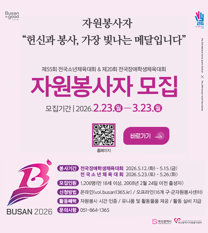 자원봉사자
헌신과 봉사, 가장 빛나는 메달입니다.

제55회 전국소년체육대회 & 제20회 전국장애학생체육대회
자원봉사자 모집
모집기간 | 2026.2.23.(월) - 3.23.(월)

QR코드링크(http://vol.busan1365.kr/)
홈페이지

바로가기 >
BUSAN 2026

봉사기간
전국장애학생체육대회 2026.5.12.(화) - 5.15.(금)
전국소년체육대회 2026.5.23.(토) - 5.26.(화)

모집인원
1,200명(만 18세 이상, 2008년 2월 24일 이전 출생자)

신청방법
온라인(vol.busan1365.kr) / 오프라인(16개 구·군 자원봉사센터)

활동혜택
자원봉사 시간 인증 / 유니폼 및 활동물품 제공 / 활동 실비 지급

문의사항
051-864-1365