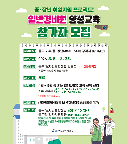 중· 장년 취업지원 프로젝트!
일반경비원 양성교육 참가자 모집
교육대상 : 동구 거주 중·장년(40세~ 64세) 구직자 (남여무관)
접수기간 : 2026. 3. 5 .~ 3.25.
신청방법 : 동구 일자리종합센터 방문접수 ※ 신분증 지참
▶ 동구의회건물 지하2층 외부동
참가비 : 무료
교육기간 : 4월 ~ 5월 중 3일(1일 8시간) 교육 선택 신청
▶4월 교육일정 : 4.1 .~ 3. / 4.7 .~ 9. / 4. 13 .~ 15. / 4. 16 .~ 18. 4.21. ~23. / 4.28. ~30.
* 5월 일정은 차후 공지
교육장소 : (사)한국경비협회 부산지방협회(범내골역 인근)
문의처 : 
동구 일자리종합센터 ☎051)440-4347
동구청 일자리경제과 ☎051)440-4235
「경비업법」에 따른, 경비용역업체 취업 필수교육 이수를
지원하는 이번 교육에 중장년 구직자 여러분의 많은 참여
바랍니다.
부산광역시 동구