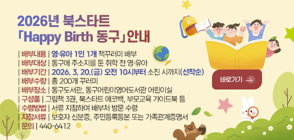 2026년 북스타트
「Happy Birth 동구」안내

| 배부내용 | 영·유아 1인 1개 책꾸러미 배부
| 배부대상 | 동구에 주소지를 둔 취학 전 영·유아 
| 배부기간 | 2026. 3. 20.(금) 오전 10시부터 소진 시까지(선착순)
| 배부수량 | 총 200개 꾸러미
| 배부장소 | 동구도서관, 동구어린이영어도서관 어린이실
| 구성품 | 그림책 3권, 북스타트 에코백, 부모교육 가이드북 등
| 수령방법 | 서류 지참하여 배부처 방문 수령
| 지참서류 | 보호자 신분증, 주민등록등본 또는 가족관계증명서
| 문의 | 440-6412

바로가기 >