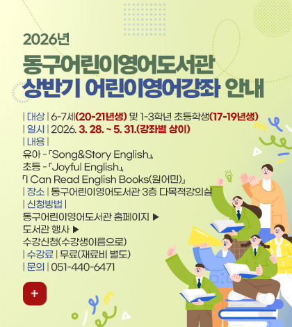 2026년
동구어린이영어도서관
상반기 어린이영어강좌 안내

| 대상 | 6-7세(20-21년생) 및 1-3학년 초등학생(17-19년생)
| 일시 | 2026. 3. 28. ~ 5. 31.(강좌별 상이)
| 내용 | 
유아 - 「Song&Story English」, 
초등 - 「Joyful English」, 「I Can Read English Books(원어민)」
| 장소 | 동구어린이영어도서관 3층 다목적강의실
| 신청방법 | 동구어린이영어도서관 홈페이지 ▶ 도서관 행사 ▶ 수강신청(수강생이름으로)
| 수강료 | 무료(재료비 별도)
| 문의 | 051-440-6471

더보기+