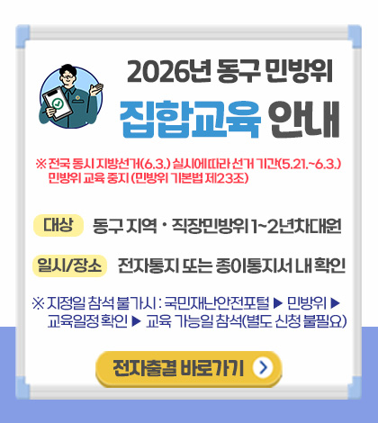 2026년 동구 민방위 집합교육 안내

※전국 동시 지방선거(6.3.) 실시에 따라 선거 기간(5.21. ~ 6.3.) 민방위 교육 중지 (민방위 기본법 제23조)

대상
동구 지역·직장민방위 1~2년차 대원

일시/장소
전자통지 또는 종이통지서 내 확인

※지정일 참석 불가시 : 국민재난안전포털 ▶ 민방위 ▶ 교육일정 확인 ▶ 교육 가능일 참석(별도 신청 불필요)

전자출결 바로가기 >