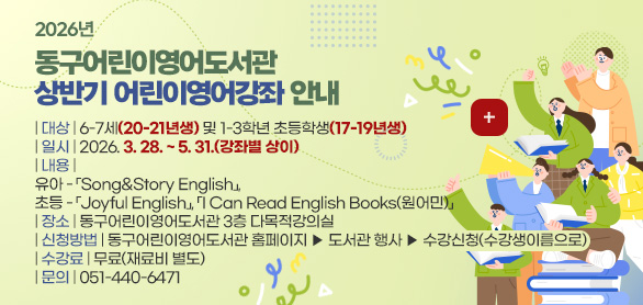 2026년
동구어린이영어도서관
상반기 어린이영어강좌 안내

| 대상 | 6-7세(20-21년생) 및 1-3학년 초등학생(17-19년생)
| 일시 | 2026. 3. 28. ~ 5. 31.(강좌별 상이)
| 내용 | 
유아 - 「Song&Story English」, 
초등 - 「Joyful English」, 「I Can Read English Books(원어민)」
| 장소 | 동구어린이영어도서관 3층 다목적강의실
| 신청방법 | 동구어린이영어도서관 홈페이지 ▶ 도서관 행사 ▶ 수강신청(수강생이름으로)
| 수강료 | 무료(재료비 별도)
| 문의 | 051-440-6471

더보기+