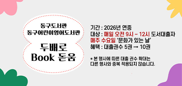 동구도서관
동구어린이영어도서관

두배로 Book 돋움

기간 : 2026년 연중
대상 : 매일 오전 9시 ~ 12시 도서대출자, 매주 수요일 문화가 있는 날
혜택 : 대출권수 5권 → 10권

*본 행사에 따른 대출 권수 확대는 다른 행사와 중복 적용되지 않습니다.