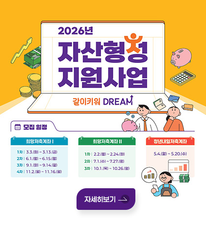 2026년 자산형성 지원사업
같이키워 DREAM
모집 일정

희망저축계좌 Ⅰ
1차 | 3.3.(화) ~ 3.13.(금)
2차 | 6.1.(월) ~ 6.15.(월)
3차 | 9.1.(화) ~ 9.14.(월)
4차 | 11.2.(월) ~ 11.16.(월)

희망저축계좌 Ⅱ
1차 | 2.2.(월) ~2.24.(화)
2차 | 7.1.(수) ~ 7.27.(월)
3차 | 10.1.(목) ~ 10.26.(월)

청년내일저축계좌
5.4.(월) ~ 5.20.(수)
자세히보기
