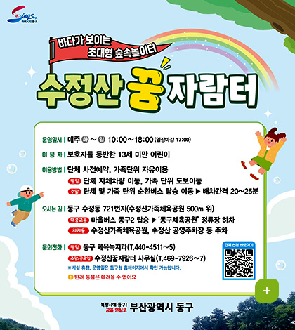 하버시티 동구

바다가 보이는 초대형 숲속놀이터
수정산 꿈자람터
운영일시 : 매주 화 ~일 10:00~18:00 (입장마감 17:00)
이용자 : 보호자를 동반한 13세 미만 어린이
이용방법 : 단체 사전예약, 가족단위 자유이용
- 평일 : 단체 자체차량 이동, 가족 단위 도보이동
- 주말 : 단체 및 가족 단위 순환버스 탑승 이동 ▶ 배차간격 20~25분
오시는 길 : 동구 수정동 721번지(수정산가족체육공원 500m 위)
- 대중교통 : 마을버스 동구2 탑승 ▶ 동구체육공원 정류장 하차
- 자가용 : 수정산가족체육공원, 수정산 공영주차장 등 주차
문의전화 : 평일 - 동구 체육녹지과(T.440-4511~5)
주말/공휴일 - 수정산꿈자람터 사무실(T.469-7926~7)
※시설 휴장, 운영일은 동구청 홈페이지에서 확인 가능합니다.
! 반려 동물은 데려올 수 없어요

QR코드 단체 신청 바로가기 (링크 바로가기 : https://www.bsdonggu.go.kr/index.donggu?menuCd=DOM_000000102013007000)
북항시대 동구! 꿈을 현실로 부산광역시 동구
더보기