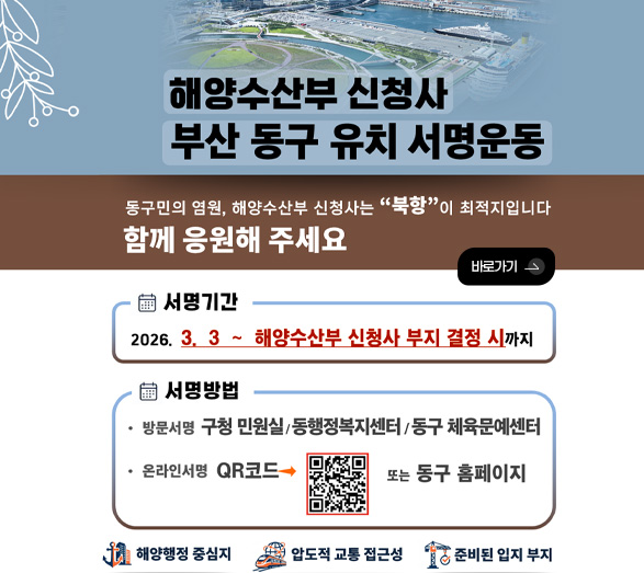 해양수산부 신청사 부산 동구 유치 서명 운동

동구민의 염원, 해양수산부 신청사는 북항이 최적지입니다. 함께 응원해 주세요

바로가기 >

서명기간
2026.3.3 ~ 해양수산부 신청사 부지 결정 시까지

서명방법
방문서명 구청 민원실/동행정복지센터/동구 체육문예센터

온라인서명 ▶
QR코드 (https://m.site.naver.com/20VWk)
또는 동구 홈페이지

해양행정 중심지
압도적 교통 접근성
준비된 입지 부지