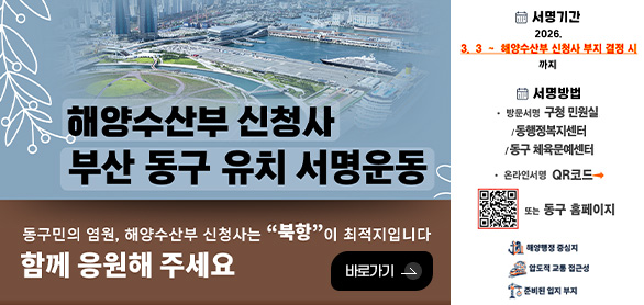 해양수산부 신청사 부산 동구 유치 서명 운동

동구민의 염원, 해양수산부 신청사는 북항이 최적지입니다. 함께 응원해 주세요

바로가기 >

서명기간
2026.3.3 ~ 해양수산부 신청사 부지 결정 시까지

서명방법
방문서명 구청 민원실/동행정복지센터/동구 체육문예센터

온라인서명 ▶
QR코드 (https://m.site.naver.com/20VWk)
또는 동구 홈페이지

해양행정 중심지
압도적 교통 접근성
준비된 입지 부지