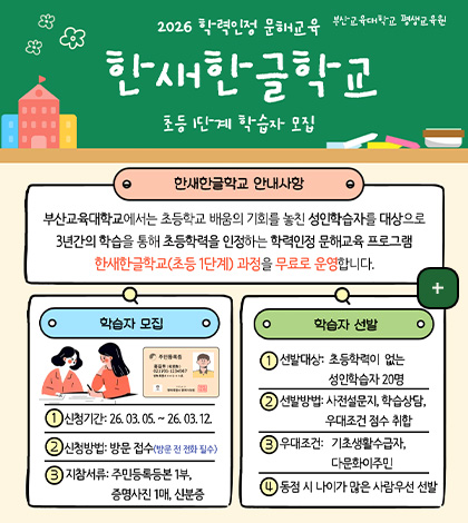 부산교육대학교 평생교육원

2026 학력인정 문해교육
한새한글학교
초등1단계 학습자 모집

한새한글학교 안내사항

부산교육대학교에서는 초등학교 배움의 기회를 놓친 성인학습자를 대상으로 3년간의 학습을 통해 초등학력을 인정하는 학력인정 문해교육 프로그램 한새한글학교(초등 1단계) 과정을 무료로 운영합니다.

학습자 모집
1 신청기간 : 26.03.05. ~ 26.03.12.
2 신청방법 : 방문 접수(방문 전 전화 필수)
3 지참서류 : 주민등록등본 1부, 증명사진 1매, 신분증

학습자 선발
1 선발대상 : 초등학력이 없는 성인학습자 20명
2 선발방법 : 사전설문지, 학습상담, 우대조건 점수 취합
3 우대조건 : 기초생활수급자, 다문화이주민
4 동점 시 나이가 많은 사람 우선 선발

더보기+