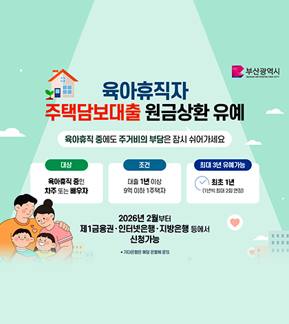 부산광역시
육아휴직자 주택담보대출 원금상환 유예
육아휴직 중에도 주거비의 부담은 잠시 쉬어가세요
대상 : 육아휴직 중인 차주 또는 배우자
조건 : 대출 1년 이상 9억 이하 1주택자
최대 3년 유예가능 : 최초 1년(1년씩 최대 2집 연장)
2026년 2월부터 제1금융권·인터넷은행·지방은행 등에서 신청가능
* 기타은행은 해당 은행에 문의