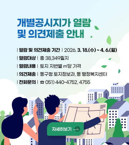개별공시지가 열람 및 의견제출 안내
열람 및 의견제출 기간 : 2026. 3. 18.(수) ~ 4. 6.(월)
열람대상 : 총 38,349필지
열람내용 : 토지 지번별 ㎡당 가격
의견제출 : 동구청 토지정보과, 동 행정복지센터
※ 열람 및 전자접수(제출) : 국토교통부 한국부동산원
전화문의 : ☎ 051) 440-4752, 4755
자세히보기
