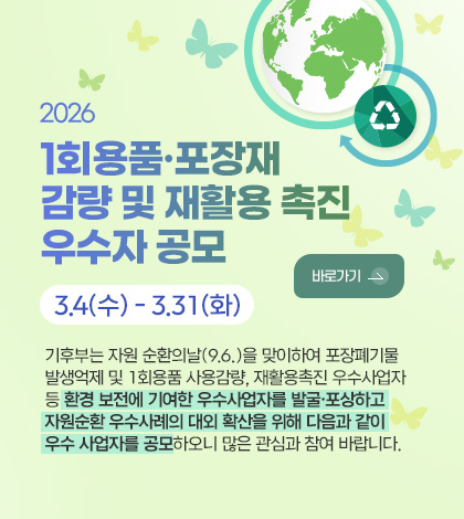 2026 
1회용품·포장재
감량 및 재활용 촉진
우수자 공모

3.4(수) - 3.31(화)

바로가기 >

기후부는 자원 순환의날(9.6.)을 맞이하여 포장폐기물
발생억제 및 1회용품 사용감량, 재활용촉진 우수사업자
등 환경 보전에 기여한 우수사업자를 발굴·포상하고
자원순환 우수사례의 대외 확산을 위해 다음과 같이
우수 사업자를 공모하오니 많은 관심과 참여 바랍니다.