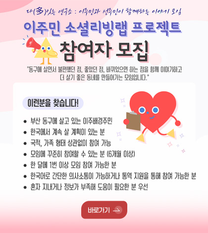 다(多)잇는 연구소 : 이주민과 선주민이 함께하는 이야기 모임

이주민 소셜리빙랩 프로젝트 참여자 모집

동구에 살면서 불편했던 점, 바뀌었으면 하는 점을 함께 이야기하고 더 살기 좋은 동네를 만들어가는 모임입니다.

이런분을 찾습니다!

·부산 동구에 살고 있는 이주배경주민
·한국에서 계속 살 계획이 있는 분
·국적, 가족 형태 상관없이 참여 가능
·모임에 꾸준히 참여할 수 있는 분 (6개월 이상)
·한 달에 1번 이상 모임 참여 가능한 분
·한국어로 간단한 의사소통이 가능하거나 통역 지원을 통해 참여 가능한 분
·혼자 지내거나 정보가 부족해 도움이 필요한 분 우선

바로가기 >