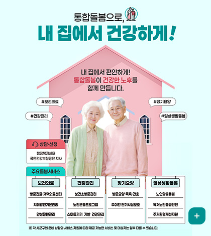 통합돌봄으로, 내 집에서 건강하게!
내 집에서 편안하게!  통합돌봄이 건강한 노후를 함께 만듭니다.

#보건의료
#장기요양
#건강관리
#일상생활돌봄

상담·신청
행정복지센터
국민건강보험공단 지사

주요돌봄서비스
[보건의료]
방문진료·재택의료센터
치매발견기본관리
만성질환관리

[건강관리]
보건소방문관리
노인운동프로그램
스마트기기 기반 건강관리

[장기요양]
방문요양·목욕·간호
주야간 단기시설보호

[일상생활돌봄]
노인맞춤돌봄
독거노인응급안전
주거환경개선지원

※ 각 시군구의 준비 상황과 서비스 자원에 따라 제공 가능한 서비스 및 대상자는 일부 다를 수 있습니다.

더보기