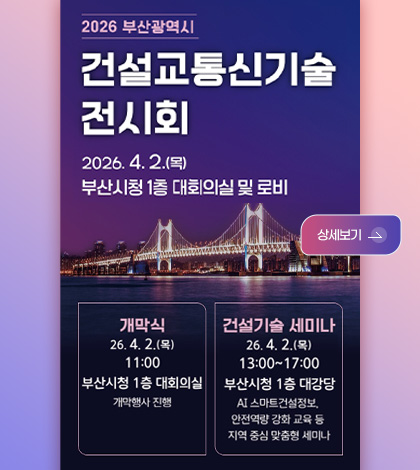 2026 부산광역시
건설교통기술 전시회

2026.4.2.(목)

부산시청 1층 대회의실 및 로비

상세보기 >

상세보기 >

개막식
26.4.2.(목)
11:00
부산시청 1층 대회의실
개막행사 진행

건설기술 세미나
26.4.2.(목)
13:00 ~ 17:00
부산시청 1층 대강당
AI 스마트건설정보, 안전역량 강화 교육 등 지역 중심 맞춤형 세미나