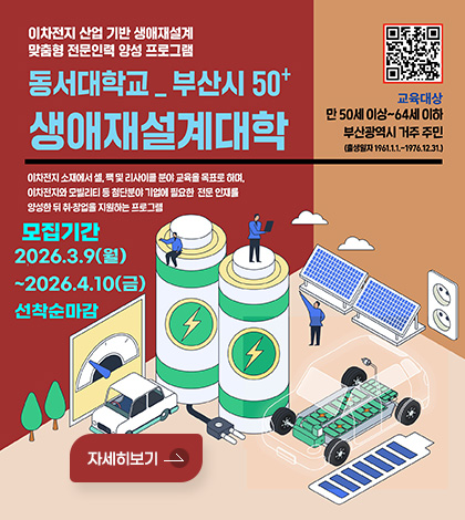 이차전지 산업 기반 생애재설계
맞춤형 전문인력 양성 프로그램
동서대학교_부산시 50+ 생애재설계대학
QR코드 (링크바로가기 : https://uni.dongseo.ac.kr/continuing/index.php?pCode=MN4000024)
교육대상
만 50세 이상~64세 이하
부산광역시 거주 주민
(출생일자 1961.1.1 .~ 1976.12.31.)
이차전지 소재에서 셀, 팩 및 리사이클 분야 교육을 목표로 하며,
이차전지와 모빌리티 등 첨단분야 기업에 필요한 전문 인재를
양성한 뒤 취·창업을 지원하는 프로그램
모집기간
2026.3.9(월)
~2026.4.10(금)
선착순마감
자세히보기
