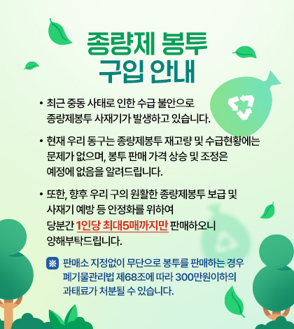 종량제 봉투 구입 안내
• 최근 중동 사태로 인한 수급 불안으로 종량제봉투 사재기가 발생하고 있습니다.
• 현재 우리 동구는 종량제봉투 재고량 및 수급현황에는 문제가 없으며, 봉투 판매
가격 상승 및 조정은 예정에 없음을 알려드립니다.
• 또한, 향후 우리 구의 원활한 종량제봉투 보급 및 사재기 예방 등 안정화를 위하여
당분간 1인당 최대5매까지만 판매하오니 양해부탁드립니다.
※ 판매소 지정없이 무단으로 봉투를 판매하는 경우 폐기물관리법 제68조에 따라
300만원이하의 과태료가 처분될 수 있습니다.