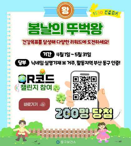 왕 1530 건강걷기
봄날의 뚜벅왕
건강목표를 달성해 다양한 리워드에 도전하세요!
기간
4월 1일 ~ 5월 31일
당부
닉네임 실명기재 ※ 거주, 활동지역 부산 동구 인증!
R코드 챌린지 참여
바로가기 >
QR코드링크(https://walkon.swallaby.com/YFsfU4N)
200명 당첨