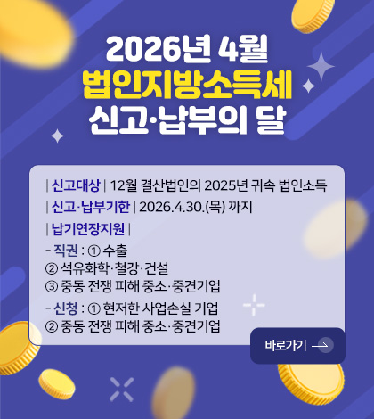 2026년 4월
법인지방소득세
신고·납부의 달
| 신고대상 | 12월 결산법인의 2025년 귀속 법인소득
| 신고·납부기한 | 2026.4.30.(목) 까지
| 납기연장지원 |
- 직권 : ① 수출
② 석유화학·철강·건설
③ 중동 전쟁 피해 중소·중견기업
- 신청 : ① 현저한 사업손실 기업
② 중동 전쟁 피해 중소·중견기업
바로가기 >