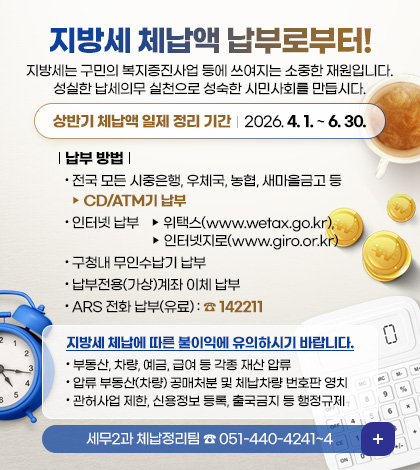 지방세 체납액 납부로부터!
지방세는 구민의 복지증진사업 등에 쓰여지는 소중한 재원입니다.
성실한 납세의무 실천으로 성숙한 시민사회를 만듭시다.
상반기 체납액 일제 정리 기간 : 2026. 4. 1 .~ 6. 30.
납부 방법
- 전국 모든 시중은행, 우체국, 농협, 새마을금고 등 ▶ CD/ATM기 납부
- 인터넷 납부
▶ 위택스(www.wetax.go.kr), 인터넷지로(www.giro.or.kr)
- 구청내 무인수납기 납부
- 납부전용(가상)계좌 이체 납부
- ARS 전화 납부(유료) : ☎ 142211
지방세 체납에 따른 불이익에 유의하시기 바랍니다.
- 부동산, 차량, 예금, 급여 등 각종 재산 압류
- 압류 부동산(차량) 공매처분 및 체납차량 번호판 영치
- 관허사업 제한, 신용정보 등록, 출국금지 등 행정규제
세무2과 체납정리팀 ☎ 051-440-4241~4
더보기