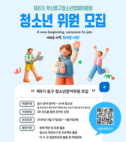 제8기 부산동구청소년참여위원회 청소년 위원 모집
A new beginning, someone to join
새로운 시작. 함께할 사람?
제8기 동구 청소년참여위원 모집
지원자격 : 동구 관내 만9세 ~ 24세 청소년
※ 부산 동구 관내 학교 재학생 또는 주소가 부산 동구인 청소년
지원방법 : QR 코드를 통한 온라인 신청
모집일정 : 2026년 3월 27일(금)~4월 9일(목)
활동내용 : • 정책 제한 및 토론 활동
• 청소년 의견조사 및 프로젝트 활동
• 타 구·군 청참위교류 활동 및 역량강화
QR 코드 신청 바로가기 (링크 바로가기 : https://form.naver.com/response/RWr-52ehZud3Shu9amdEBw)
더보기