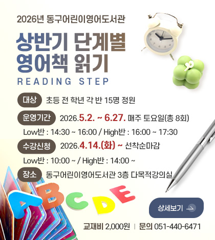 2026년 동구어린이영어도서관
상반기 단계별
영어책 읽기
READING STEP
대상
초등 전 학년 각 반 15명 정원
운영기간
2026.5.2. ~ 6.27. 매주 토요일(총 8회)
Low반 : 14:30 ~ 16:00 / High반 : 16:00 ~ 17:30
수강신청
2026.4.14.(화) ~ 선착순마감
Low반 : 10:00 ~ / High반 : 14:00 ~
장소
동구어린이영어도서관 3층 다목적강의실
교재비 | 2,000원
문의 | 051-440-6471
상세보기 >