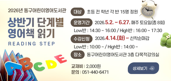 2026년 동구어린이영어도서관

상반기 단계별
영어책 읽기
READING STEP

대상
초등 전 학년 각 반 15명 정원

운영기간
2026.5.2. ~ 6.27. 매주 토요일(총 8회)
Low반 : 14:30 ~ 16:00 / High반 : 16:00 ~ 17:30

수강신청
2026.4.14.(화) ~ 선착순마감
Low반 : 10:00 ~ / High반 : 14:00 ~

장소
동구어린이영어도서관 3층 다목적강의실

교재비 | 2,000원
문의 | 051-440-6471

상세보기 >