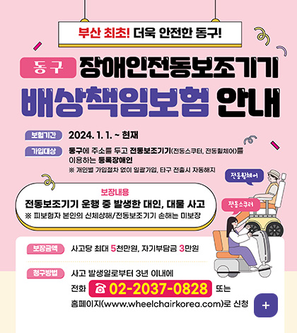 부산 최초! 더욱 안전한 동구!
동구 장애인전동보조기기 배상책임보험 안내
보험기간 : 2024. 1. 1. ~ 현재
가입대상 : 동구에 주소를 두고 전동보조기기(전동스쿠터, 전동휟체어)를 이용하는 등록장애인
※ 개인별 가입절차 없이 일괄가입, 타구 전출시 자동해지
보장내용
전동보조기기 운행 중 발생한 대인, 대물 사고
※ 피보험자 본인의 신체상해/전동보조기기 손해는 미보장
보장금액 : 사고당 최대 5천만원, 자기부담금 3만원
청구방법 : 사고 발생일로부터 3년 이내에
전화 ☎ 02-2037-0828 또는
홈페이지(www.wheelchairkorea.com)로 신청
더보기