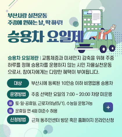 부산사랑 실천운동
주중에 원하는 날, 딱 하루!

승용차 요일제

승용차 요일제란 | 교통체증과 미세먼지 감축을 위해 주중
하루를 정해 승용차를 운행하지 않는 시민 자율실천운동
으로서, 참여자에게는 다양한 혜택이 부여됩니다.

대상
부산시에 등록된 10인승 이하 비영업용 승용차

운영방법
주중 선택한 요일의 7:00 ~ 20:00 차량 미운행
※ 토·일·공휴일, 근로자의날(5/1), 수능일 운행가능
※ 운휴일 연 4회 미준수 허용

신청방법
근처 동주민센터 방문 혹은 홈페이지 온라인신청

더보기+