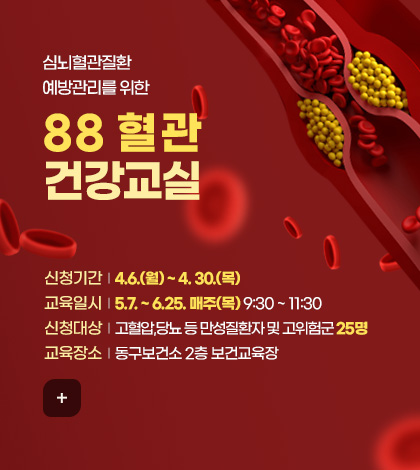 심뇌혈관질환
예방관리를 위한
88 혈관
건강교실

신청기간  |  4.6.(월) ~ 4. 30.(목)
교육일시  |  5.7. ~ 6.25. 매주(목) 9:30 ~ 11:30
신청대상  |  고혈압,당뇨 등 만성질환자 및 고위험군 25명 
교육장소  |  동구보건소 2층 보건교육장

더보기+