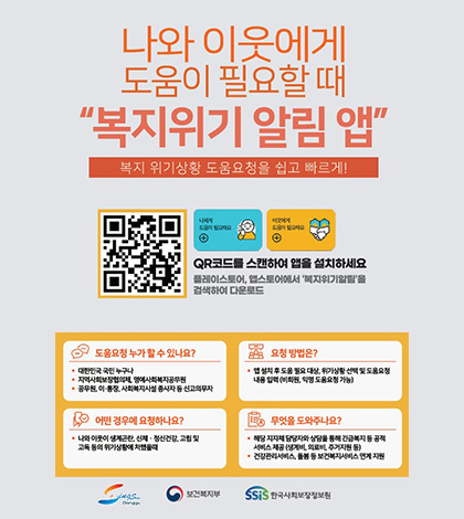 나와 이웃에게 도움이 필요할 때
복지위기 알림 앱
복지 위기상황 도움요청을 쉽고 빠르게!

나에게 도움이 필요해요 +
이웃에게 도음이 필요해요 +
QR코드(링크 바로가기 : https://onelink.to/6re9h2)
QR코드를 스캔하여 앱을 설치하세요
플레이스토어, 앱스토어에서 복지위기알림을 검색하여 다운로드

도움요청 누가 할 수 있나요?
• 대한민국 국민 누구나
• 지역사회보장협의체, 명예사회복지공무원
• 공무원, 이·통장, 사회복지시설 종사자 등 신고의무자

요청 방법은?
• 앱 설치 후 도움 필요 대상, 위기상황 선택 및 도움요청
내용 입력 (비회원, 익명 도움요청 가능)

어떤 경우에 요청하나요?
• 나와 이웃이 생계곤란, 신체 · 정신건강, 고립 및
고독 등의 위기상황에 처했을때

® 무엇을 도와주나요?
• 해당 지자체 담당자와 상담을 통해 긴급복지 등 공적
서비스 제공(생계비, 의료비, 주거지원 등)
• 건강관리서비스, 돌봄 등 보건복지서비스 연계 지원
Donggu / 보건복지부 / 한국사회보장정보원