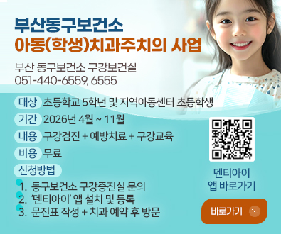 부산동구보건소
아동(학생)
치과주치의 사업

부산 동구보건소 구강보건실
051-440-6559, 6555

대상
초등학교 5학년 및 지역아동센터 초등학생

기간
2026년 4월 ~ 11월

내용
구강검진 + 예방치료 + 구강교육

비용
무료

신청방법  
1. 동구보건소 구강증진실 문의
2. ‘덴티아이’ 앱 설치 및 등록 
3. 문진표 작성 + 치과 예약 후 방문

QR코드링크(https://dentii.onelink.me/yTkX/cndeank5?af_qr=true)
덴티아이 앱 바로가기

바로가기 >