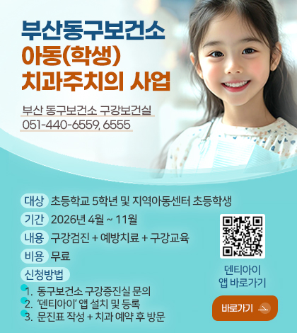 부산동구보건소
아동(학생)
치과주치의 사업

부산 동구보건소 구강보건실
051-440-6559, 6555

대상
초등학교 5학년 및 지역아동센터 초등학생

기간
2026년 4월 ~ 11월

내용
구강검진 + 예방치료 + 구강교육

비용
무료

신청방법  
1. 동구보건소 구강증진실 문의
2. ‘덴티아이’ 앱 설치 및 등록 
3. 문진표 작성 + 치과 예약 후 방문

QR코드링크(https://dentii.onelink.me/yTkX/cndeank5?af_qr=true)
덴티아이 앱 바로가기

바로가기 >
