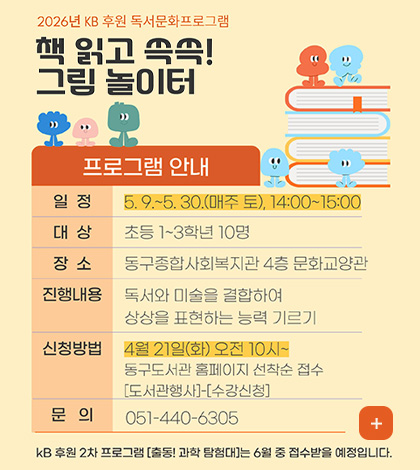 2026년 KB 후원 독서문화프로그램

책 읽고 쓱쓱!
그림 놀이터

프로그램 안내

일정
5.9. ~ 5.30.(매주 토), 14:00 ~ 15:00

대상
초등 1~3학년 10명

장소
동구종합사회복지관 4층 문화교양관

진행내용
독서와 미술을 결합하여 상상을 표현하는 능력 기르기

신청방법
4월 21일(화) 오전 10시 ~
동구도서관 홈페이지 선착순 접수
[도서관행사] - [수강신청]

문의
010-440-6305

더보기 +

KB 후원 2차 프로그램 [출동! 과학 탐험대]는 6월 중 접수받을 예정입니다.