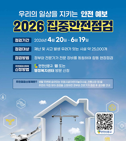 우리의 일상을 지키는 안전 예보
2026 집중안전점검
점검기간 : 2026년 4원 20일 ~6월 19일
점검대상 : 재난 및 사고 발생 우려가 있는 시설 약 25,000개
점검방법 : 정부와 전문가가 전문 장비를 통원하여 합동 현장점검
주민점검신청제 신청방법 : 안전신문고 앱 또는 행정복지센터 방문 신청
주민점검신청제란? 생활 주변에 숨어있는 위험시설(어린이놀이시설, 전통시장 등)을
주민이 직접 찾아 점검을 신청하면 정부와 전문가가 점검 후 결과를 안내
안전신문고 QR코드 (링크 바로가기 : https://www.safetyreport.go.kr)